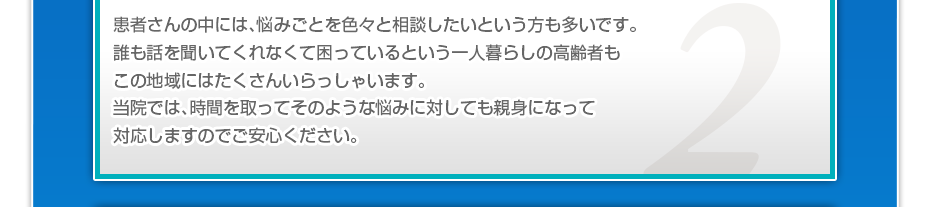 患者さんの中には、悩みごとを色々と相談したいというかたも多いです。誰も話を聞いてくれなくて困っているという一人暮らしの高齢者もこの地域にはたくさんいらっしゃいます。当院では、時間を取ってそのような悩みに対しても親身になって対応しますのでご安心ください。
