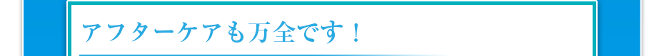アフターケアも万全です！